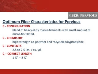 ASTM
Optimum Fiber Characteristics for Pervious
C - CONFIGURATION
blend of heavy-duty macro-filaments with small amount of
micro-fibrillated.
C - CHEMISTRY
high-strength co-polymer and recycled polypropylene
C - CONTENTS
2.5 to 7.5 lbs. / cu. yd.
C – CORRECT LENGTH
1 ½” – 2 ¼”
FIBER: PERVIOUS
 