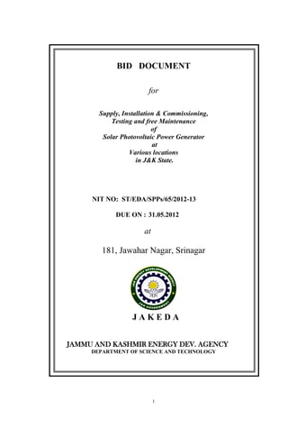 1
BID DOCUMENT
for
Supply, Installation & Commissioning,
Testing and free Maintenance
of
Solar Photovoltaic Power Generator
at
Various locations
in J&K State.
NIT NO: ST/EDA/SPPs/65/2012-13
DUE ON : 31.05.2012
at
181, Jawahar Nagar, Srinagar
J A K E D A
JAMMU AND KASHMIR ENERGY DEV. AGENCY
DEPARTMENT OF SCIENCE AND TECHNOLOGY
 