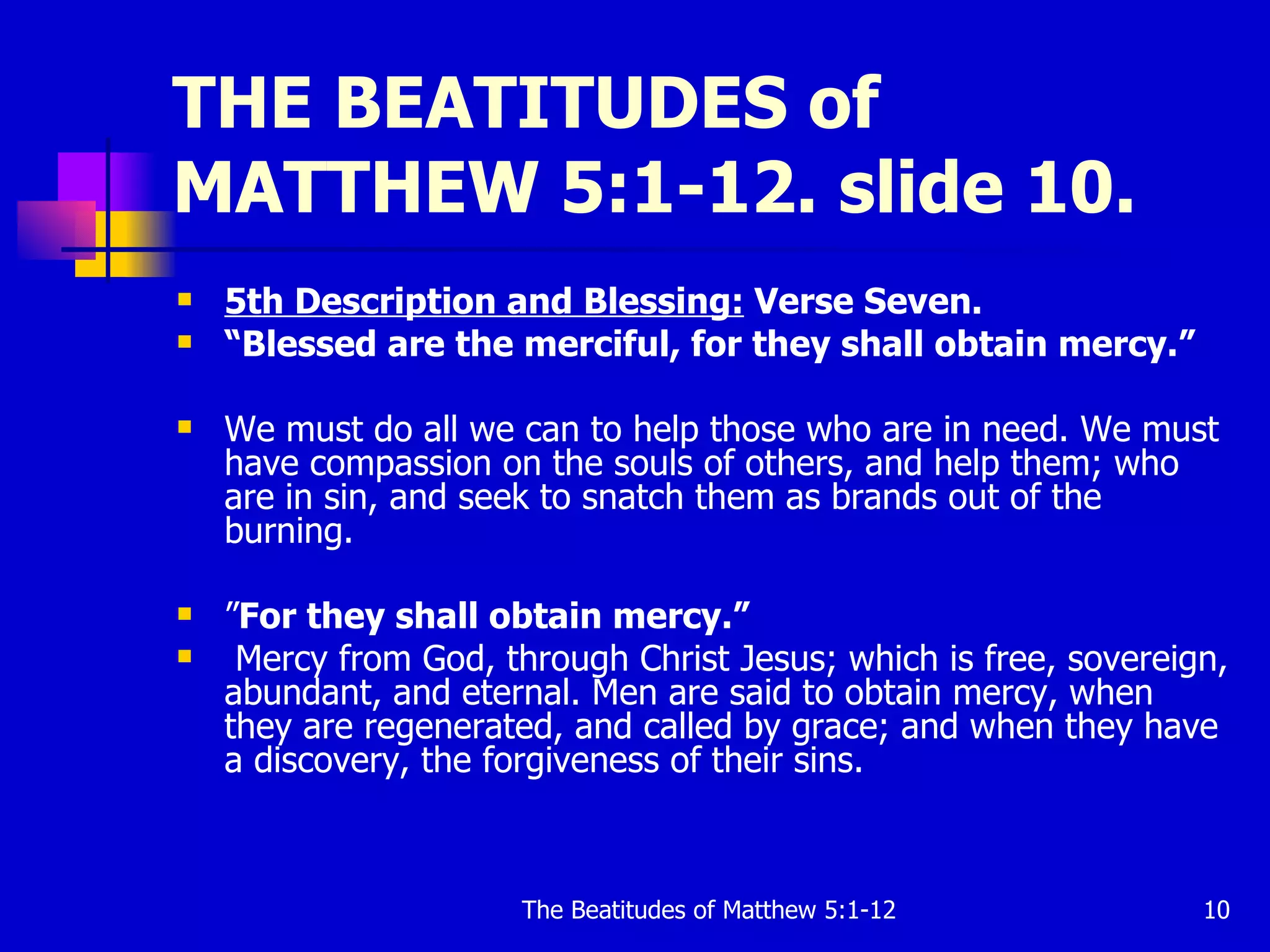 THE BEATITUDES of MATTHEW 5:1-12. slide 10. 5th Description and Blessing:  Verse Seven. “ Blessed are the merciful, for they shall obtain mercy.”   We must do all we can to help those who are in need. We must have compassion on the souls of others, and help them; who are in sin, and seek to snatch them as brands out of the burning.  ” For they shall obtain mercy.”  Mercy from God, through Christ Jesus; which is free, sovereign, abundant, and eternal. Men are said to obtain mercy, when they are regenerated, and called by grace; and when they have a discovery, the forgiveness of their sins.  