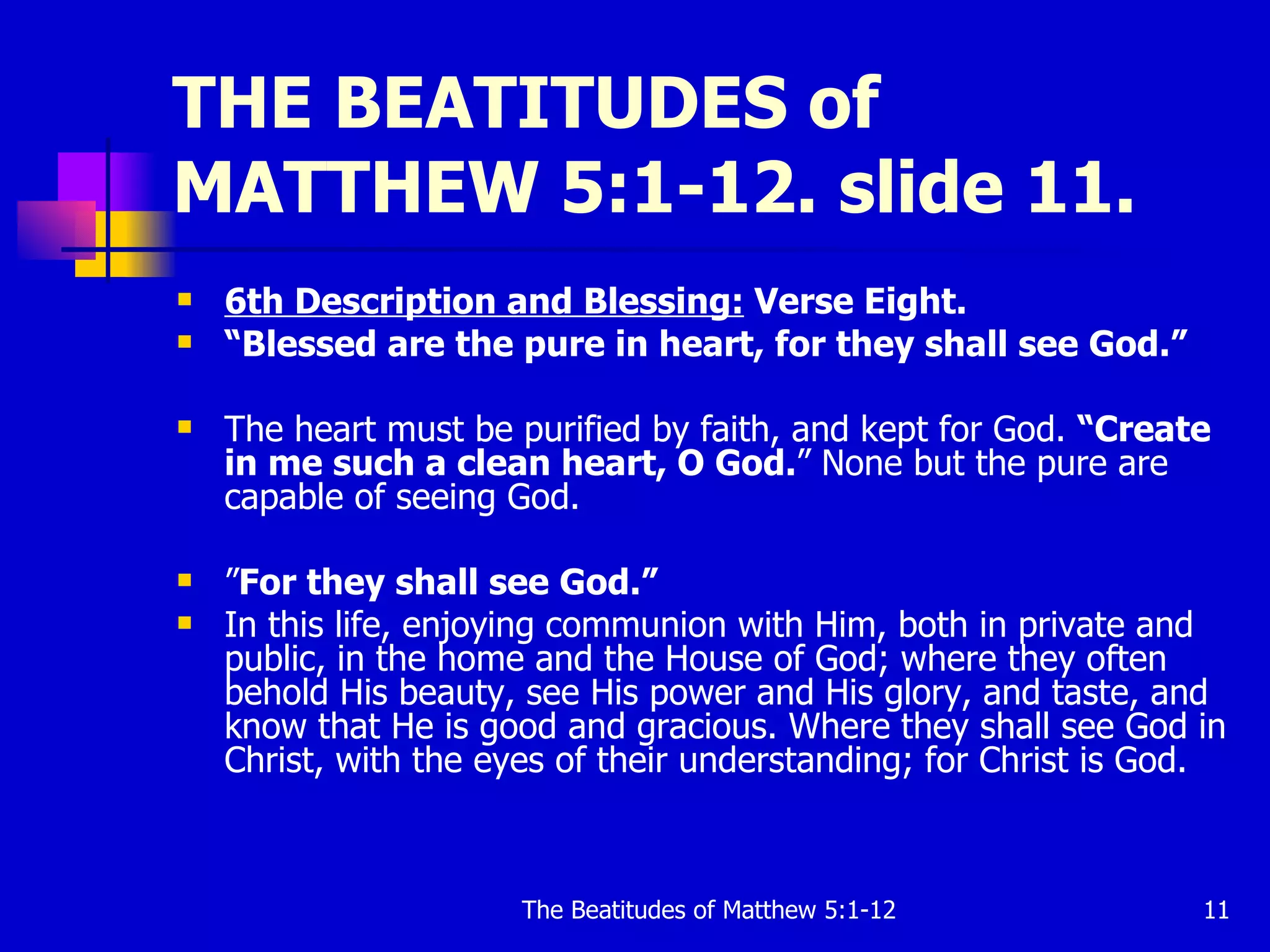THE BEATITUDES of MATTHEW 5:1-12. slide 11. 6th Description and Blessing:  Verse Eight. “ Blessed are the pure in heart, for they shall see God.”   The heart must be purified by faith, and kept for God.  “Create in me such a clean heart, O God. ” None but the pure are capable of seeing God.  ” For they shall see God.”  In this life, enjoying communion with Him, both in private and public, in the home and the House of God; where they often behold His beauty, see His power and His glory, and taste, and know that He is good and gracious. Where they shall see God in Christ, with the eyes of their understanding; for Christ is God.  