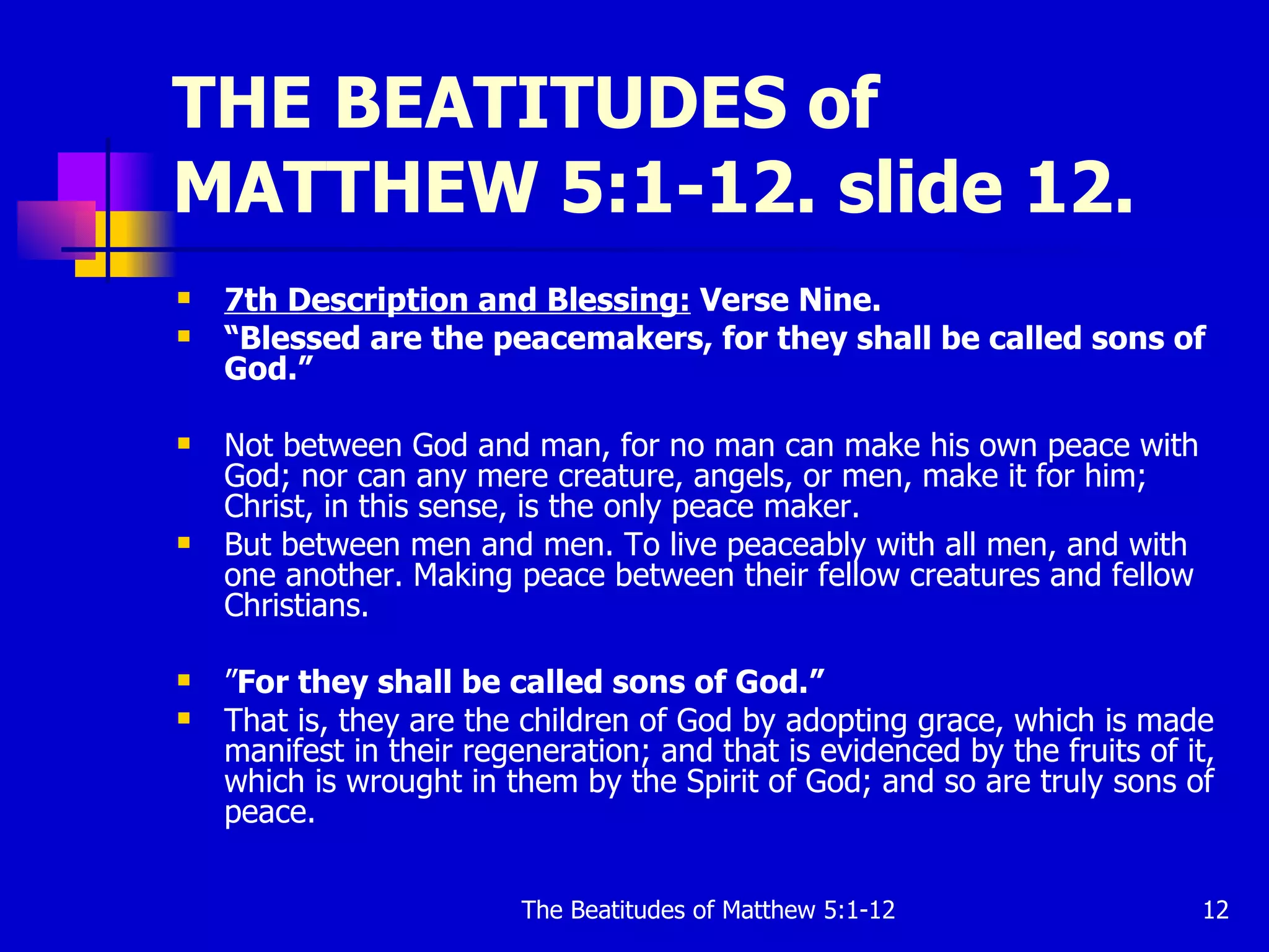 THE BEATITUDES of MATTHEW 5:1-12. slide 12. 7th Description and Blessing:  Verse Nine. “ Blessed are the peacemakers, for they shall be called sons of God.”   Not between God and man, for no man can make his own peace with God; nor can any mere creature, angels, or men, make it for him; Christ, in this sense, is the only peace maker. But between men and men. To live peaceably with all men, and with one another. Making peace between their fellow creatures and fellow Christians.  ” For they shall be called sons of God.”  That is, they are the children of God by adopting grace, which is made manifest in their regeneration; and that is evidenced by the fruits of it, which is wrought in them by the Spirit of God; and so are truly sons of peace. 