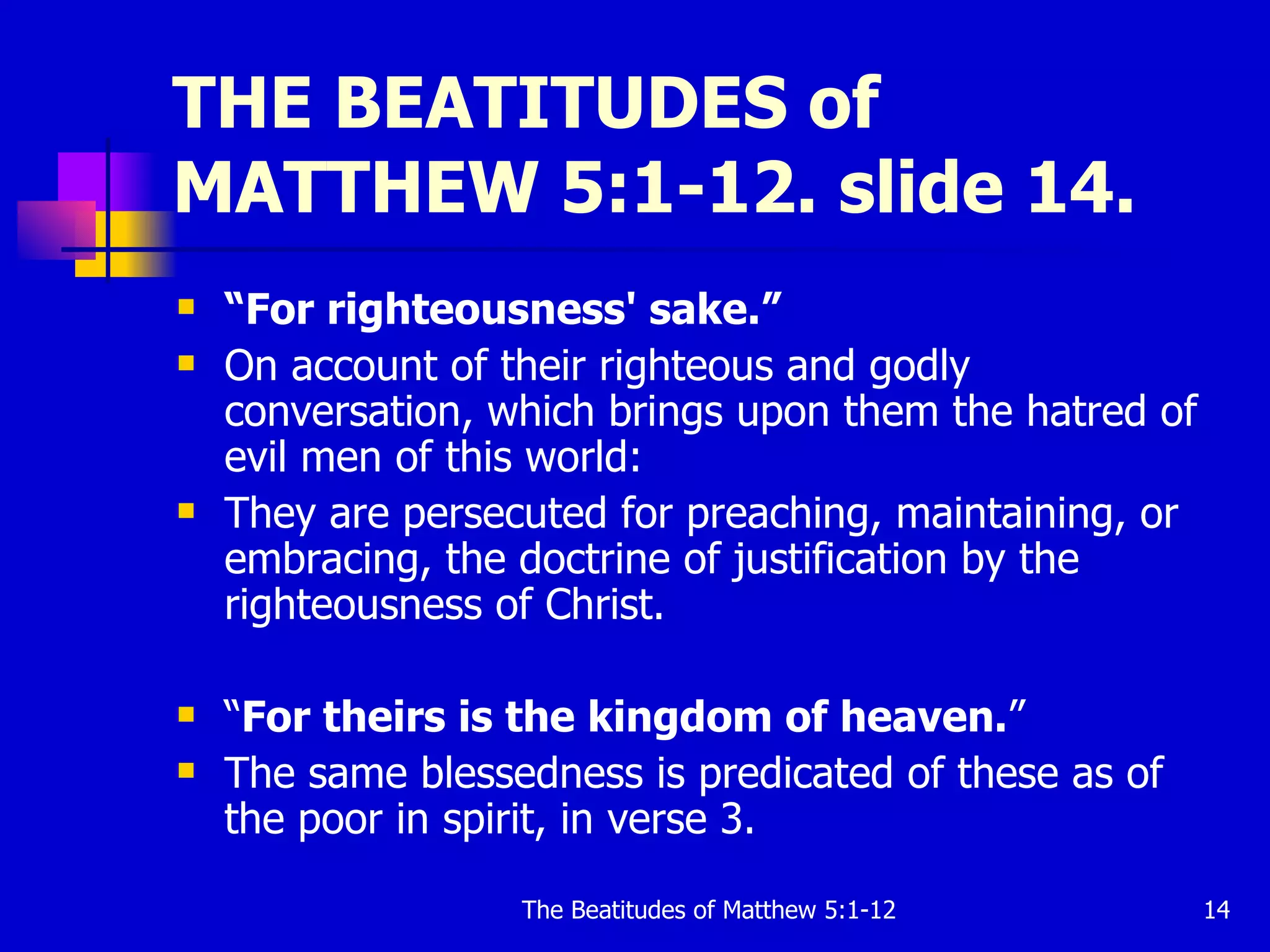 THE BEATITUDES of MATTHEW 5:1-12. slide 14. “ For righteousness' sake.” On account of their righteous and godly conversation, which brings upon them the hatred of evil men of this world:  They are persecuted for preaching, maintaining, or embracing, the doctrine of justification by the righteousness of Christ. “ For theirs is the kingdom of heaven. ” The same blessedness is predicated of these as of the poor in spirit, in verse 3.  