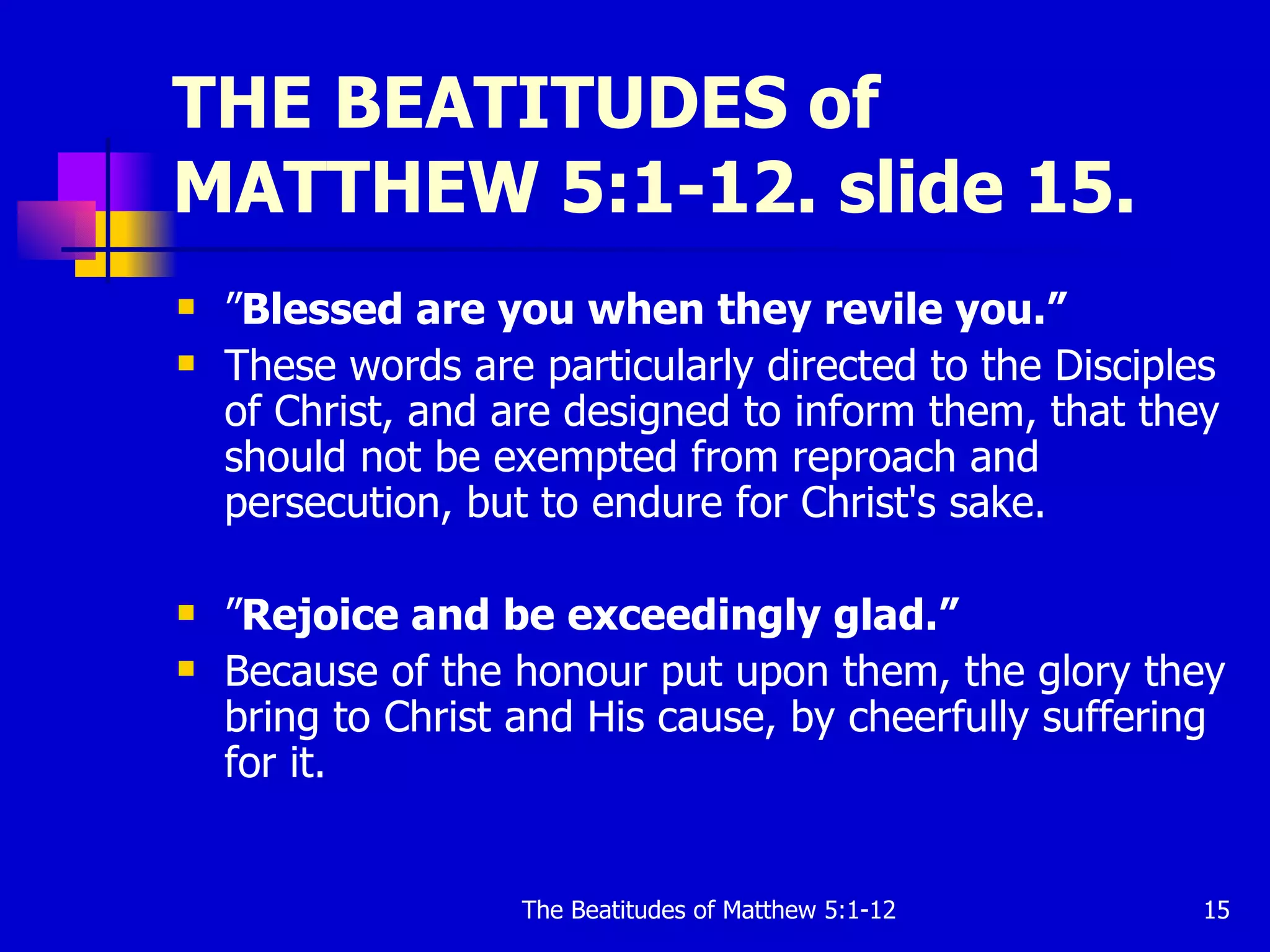 THE BEATITUDES of MATTHEW 5:1-12. slide 15. ” Blessed are you when they revile you.”  These words are particularly directed to the Disciples of Christ, and are designed to inform them, that they should not be exempted from reproach and persecution, but to endure for Christ's sake.  ” Rejoice and be exceedingly glad.”  Because of the honour put upon them, the glory they bring to Christ and His cause, by cheerfully suffering for it.  
