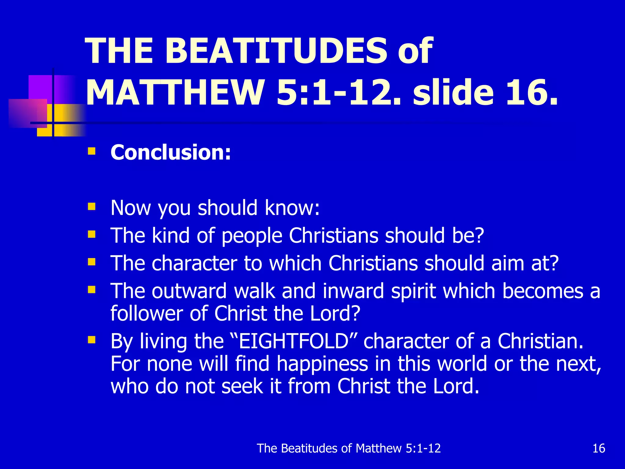 THE BEATITUDES of MATTHEW 5:1-12. slide 16. Conclusion: Now you should know: The kind of people Christians should be?  The character to which Christians should aim at?  The outward walk and inward spirit which becomes a follower of Christ the Lord?  By living the “EIGHTFOLD” character of a Christian. For none will find happiness in this world or the next, who do not seek it from Christ the Lord.  