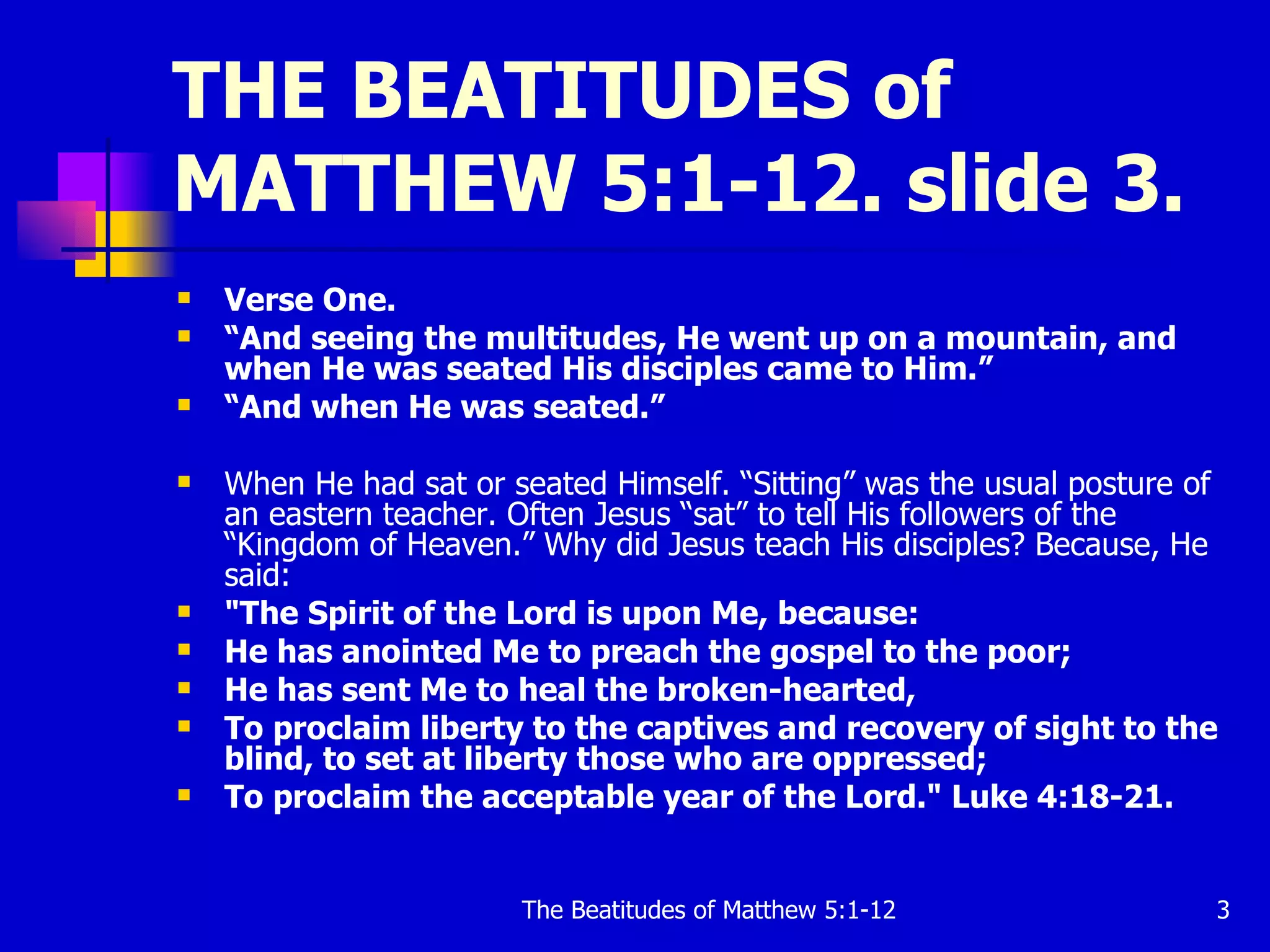 THE BEATITUDES of MATTHEW 5:1-12. slide 3. Verse One. “ And seeing the multitudes, He went up on a mountain, and when He was seated His disciples came to Him.”   “ And when He was seated.”  When He had sat or seated Himself. “Sitting” was the usual posture of an eastern teacher. Often Jesus “sat” to tell His followers of the “Kingdom of Heaven.” Why did Jesus teach His disciples? Because, He said:   "The Spirit of the Lord is upon Me, because:  He has anointed Me to preach the gospel to the poor;  He has sent Me to heal the broken-hearted,  To proclaim liberty to the captives and recovery of sight to the blind, to set at liberty those who are oppressed;  To proclaim the acceptable year of the Lord." Luke 4:18-21.   