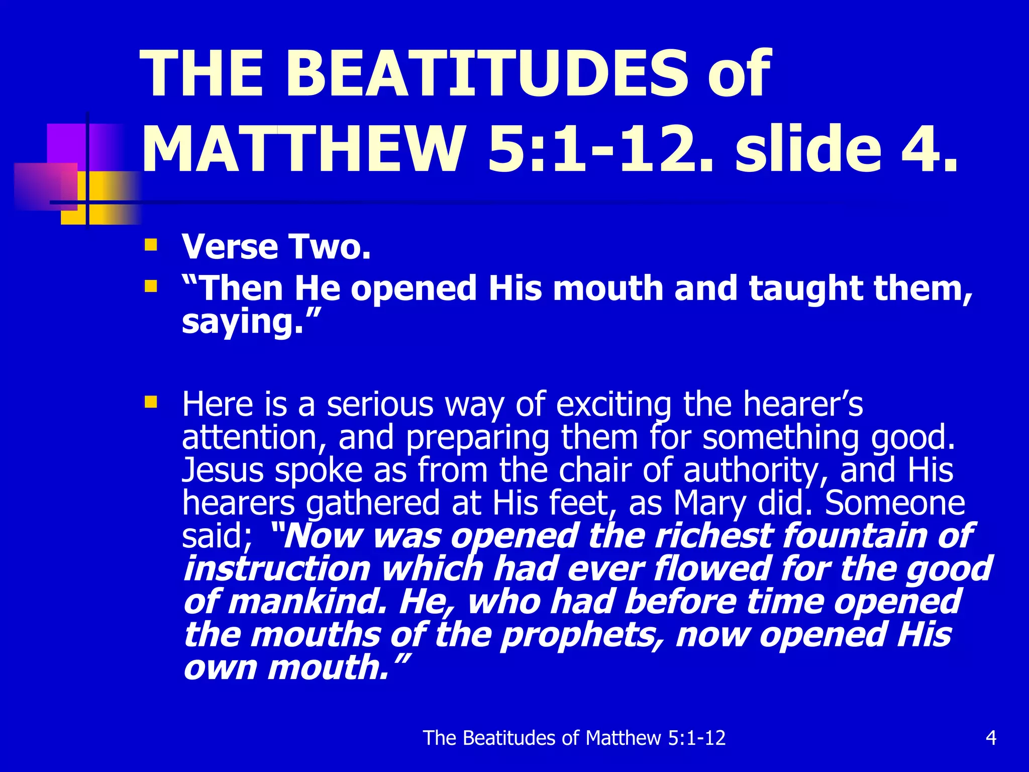 THE BEATITUDES of MATTHEW 5:1-12. slide 4. Verse Two. “ Then He opened His mouth and taught them, saying.”  Here is a serious way of exciting the hearer’s attention, and preparing them for something good. Jesus spoke as from the chair of authority, and His hearers gathered at His feet, as Mary did. Someone said;  “Now was opened the richest fountain of instruction which had ever flowed for the good of mankind. He, who had before time opened the mouths of the prophets, now opened His own mouth.” 