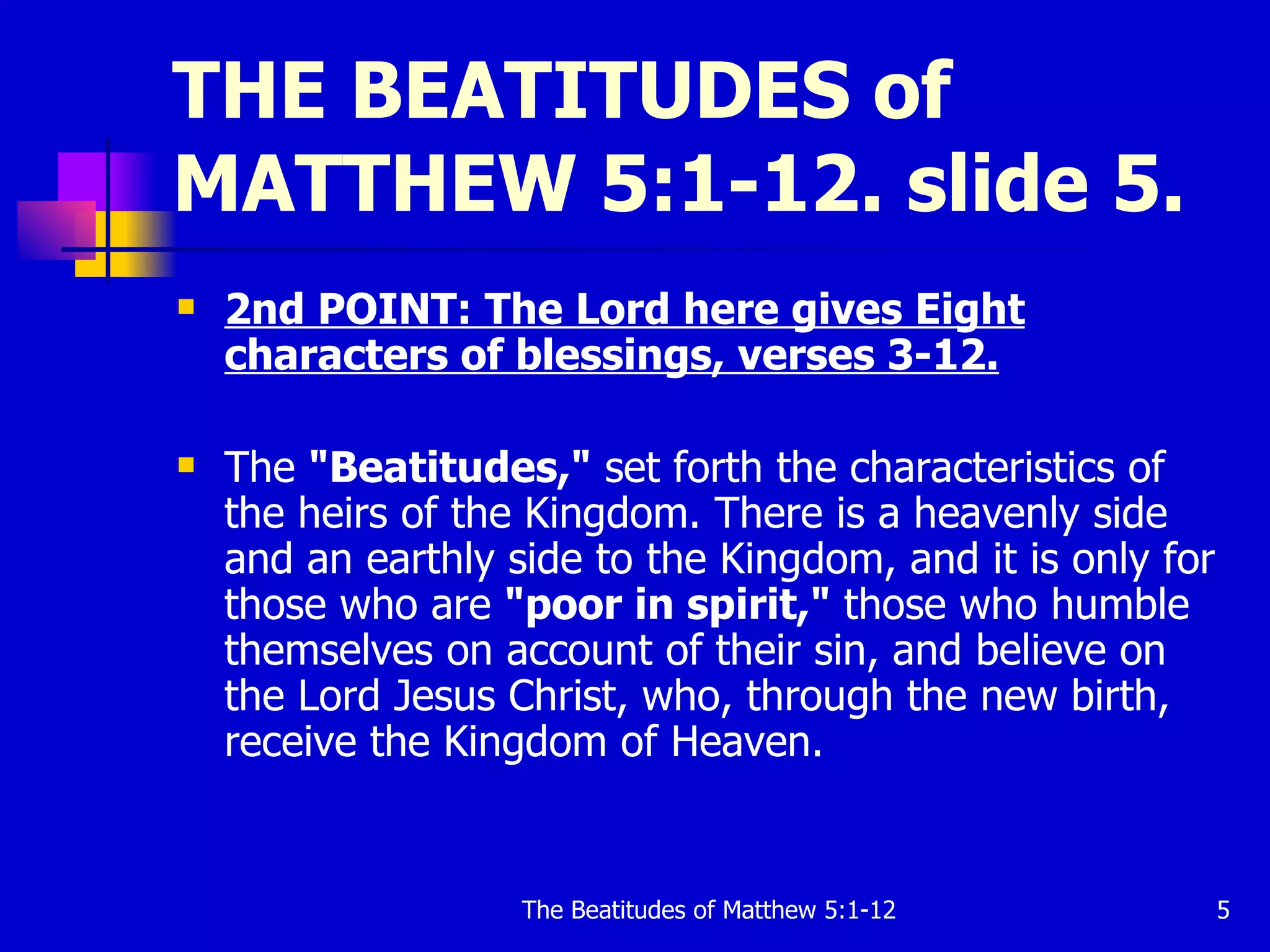 THE BEATITUDES of MATTHEW 5:1-12. slide 5. 2nd POINT: The Lord here gives Eight characters of blessings, verses 3-12.   The  "Beatitudes,"  set forth the characteristics of the heirs of the Kingdom. There is a heavenly side and an earthly side to the Kingdom, and it is only for those who are  "poor in spirit,"  those who humble themselves on account of their sin, and believe on the Lord Jesus Christ, who, through the new birth, receive the Kingdom of Heaven.  