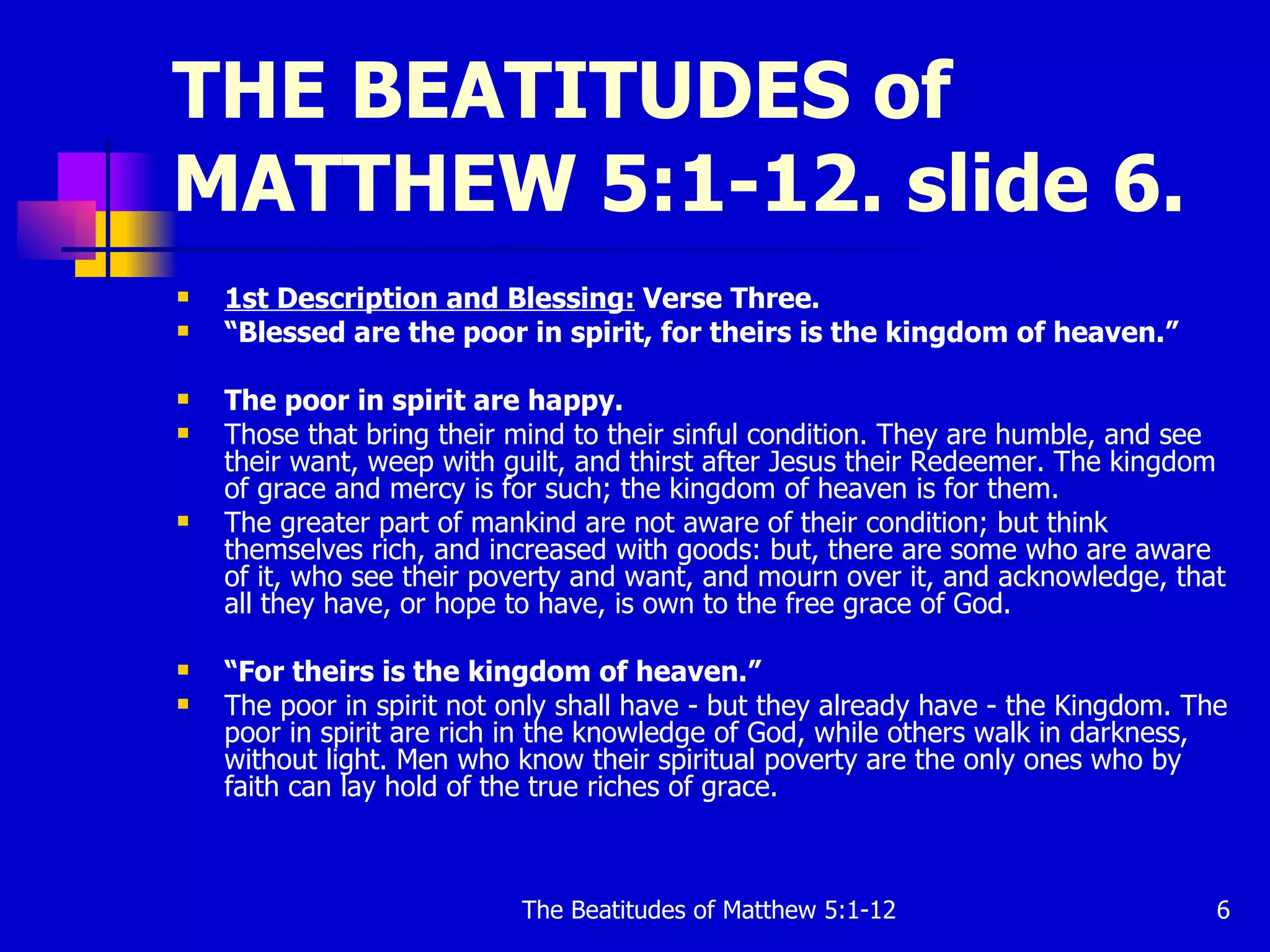 THE BEATITUDES of MATTHEW 5:1-12. slide 6. 1st Description and Blessing:  Verse Three. “ Blessed are the poor in spirit, for theirs is the kingdom of heaven.”   The poor in spirit are happy.   Those that bring their mind to their sinful condition. They are humble, and see their want, weep with guilt, and thirst after Jesus their Redeemer. The kingdom of grace and mercy is for such; the kingdom of heaven is for them.  The greater part of mankind are not aware of their condition; but think themselves rich, and increased with goods: but, there are some who are aware of it, who see their poverty and want, and mourn over it, and acknowledge, that all they have, or hope to have, is own to the free grace of God.  “ For theirs is the kingdom of heaven.”  The poor in spirit not only shall have - but they already have - the Kingdom. The poor in spirit are rich in the knowledge of God, while others walk in darkness, without light. Men who know their spiritual poverty are the only ones who by faith can lay hold of the true riches of grace.  