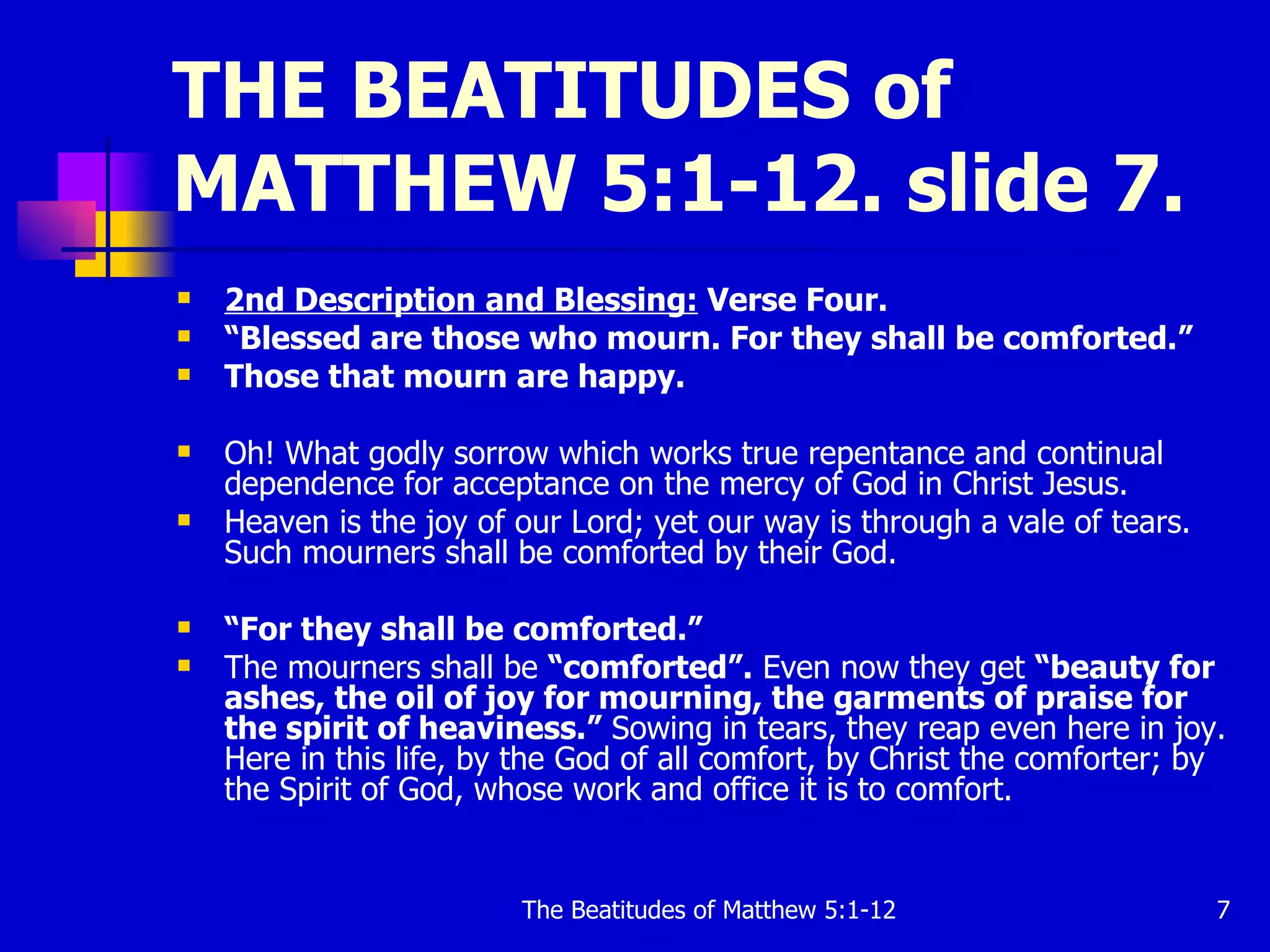 THE BEATITUDES of MATTHEW 5:1-12. slide 7. 2nd Description and Blessing:  Verse Four. “ Blessed are those who mourn. For they shall be comforted.”   Those that mourn are happy.   Oh! What godly sorrow which works true repentance and continual dependence for acceptance on the mercy of God in Christ Jesus.  Heaven is the joy of our Lord; yet our way is through a vale of tears. Such mourners shall be comforted by their God.  “ For they shall be comforted.”  The mourners shall be  “comforted”.  Even now they get  “beauty for ashes, the oil of joy for mourning, the garments of praise for the spirit of heaviness.”  Sowing in tears, they reap even here in joy. Here in this life, by the God of all comfort, by Christ the comforter; by the Spirit of God, whose work and office it is to comfort.  
