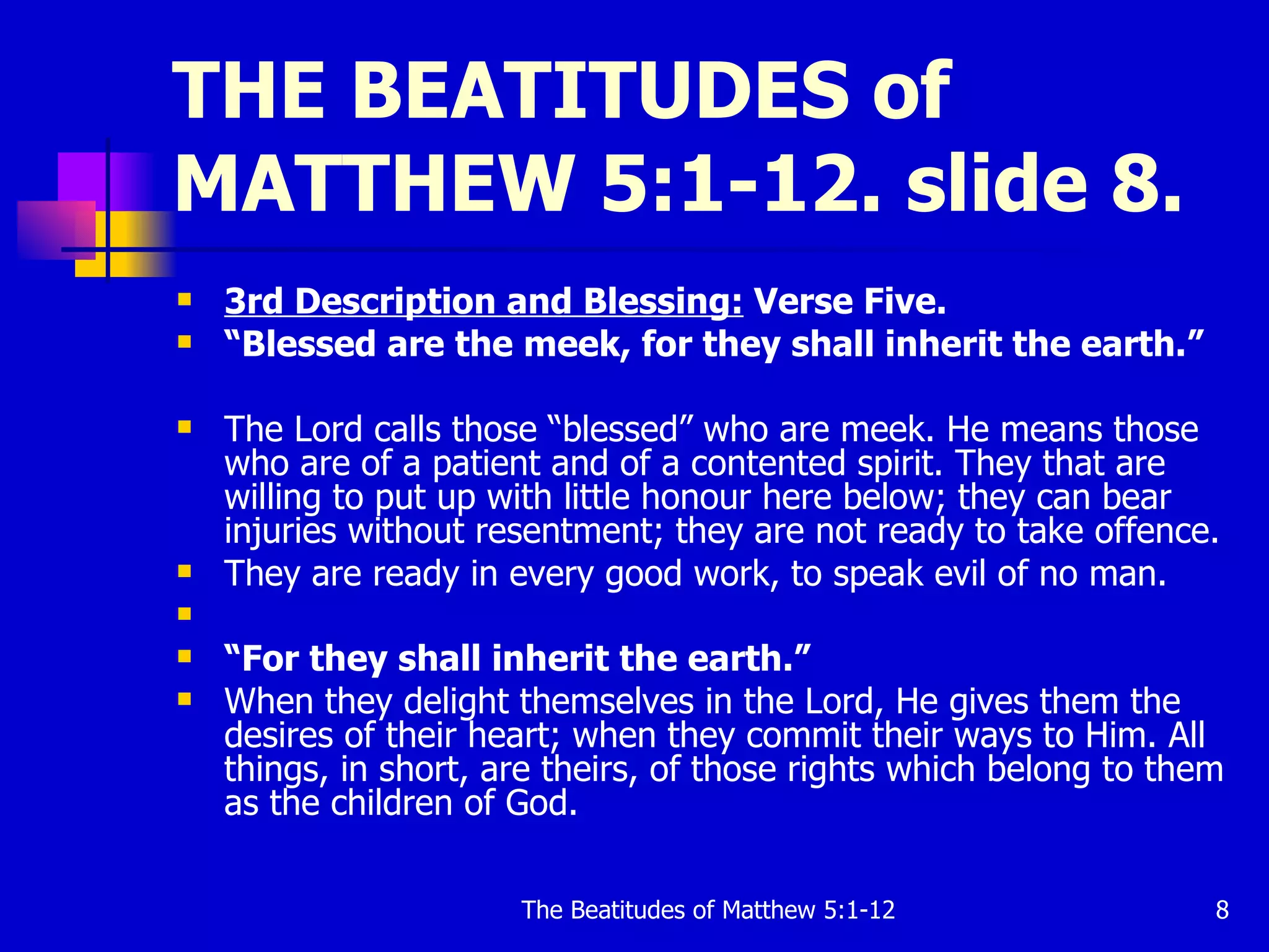 THE BEATITUDES of MATTHEW 5:1-12. slide 8. 3rd Description and Blessing:  Verse Five. “ Blessed are the meek, for they shall inherit the earth.”   The Lord calls those “blessed” who are meek. He means those who are of a patient and of a contented spirit. They that are willing to put up with little honour here below; they can bear injuries without resentment; they are not ready to take offence.  They are ready in every good work, to speak evil of no man. “ For they shall inherit the earth.”   When they delight themselves in the Lord, He gives them the desires of their heart; when they commit their ways to Him. All things, in short, are theirs, of those rights which belong to them as the children of God.  