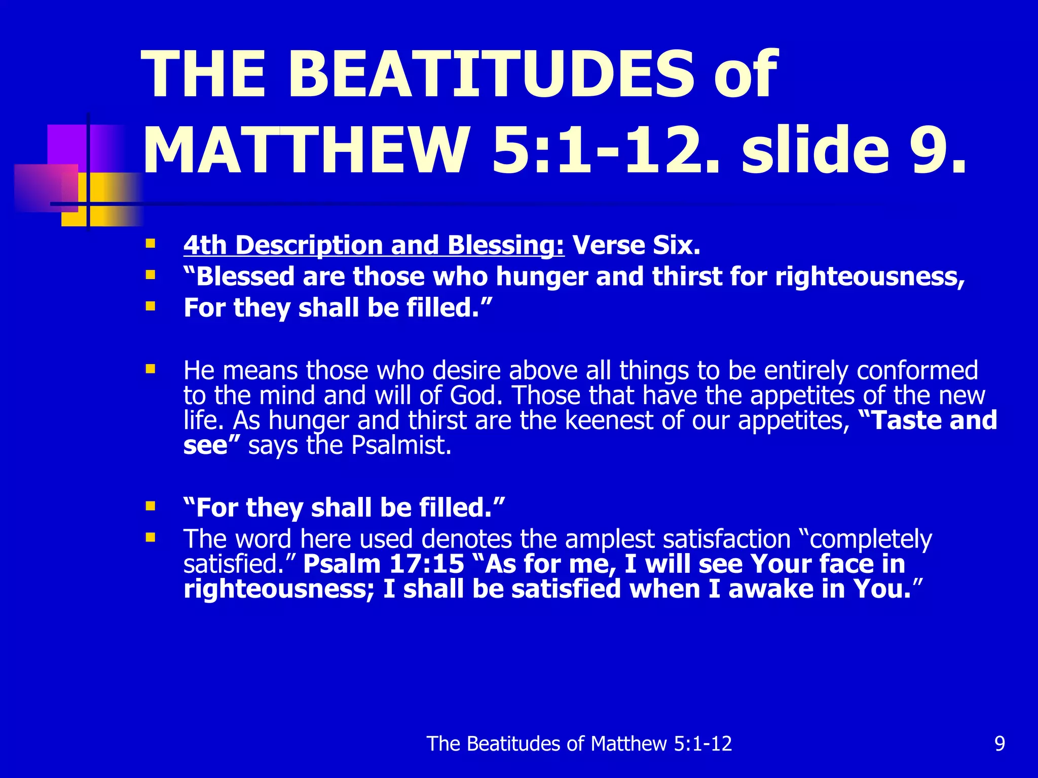 THE BEATITUDES of MATTHEW 5:1-12. slide 9. 4th Description and Blessing:  Verse Six.   “ Blessed are those who hunger and thirst for righteousness, For they shall be filled.”   He means those who desire above all things to be entirely conformed to the mind and will of God. Those that have the appetites of the new life. As hunger and thirst are the keenest of our appetites,  “Taste and see”  says the Psalmist.  “ For they shall be filled.”  The word here used denotes the amplest satisfaction “completely satisfied.”  Psalm 17:15 “As for me, I will see Your face in righteousness; I shall be satisfied when I awake in You. ”  