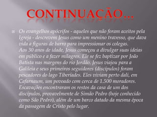 Os evangelhos apócrifos - aqueles que não foram aceitos pela Igreja - descrevem Jesus como um menino travesso, que dava vida a figuras de barro para impressionar os colegas.Aos 30 anos de idade, Jesus começou a divulgar suas ideias em público e a fazer milagres. Ele se fez baptizar por João Batista nas margens do rio Jordão. Jesus viajou para a Galileia e seus primeiros seguidores (discípulos) foram pescadores do lago Tiberíades. Eles viviam perto dali, em Cafarnaum, um povoado com cerca de 1.500 moradores.Escavações encontraram os restos da casa de um dos discípulos, provavelmente de Simão Pedro (hoje conhecido como São Pedro), além de um barco datado da mesma época da passagem de Cristo pelo lugar.Continuação…