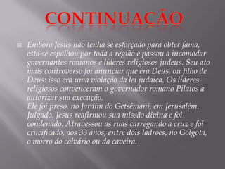 Embora Jesus não tenha se esforçado para obter fama, esta se espalhou por toda a região e passou a incomodar governantes romanos e líderes religiosos judeus. Seu ato mais controverso foi anunciar que era Deus, ou filho de Deus: isso era uma violação da lei judaica. Os líderes religiosos convenceram o governador romano Pilatos a autorizar sua execução.Ele foi preso, no Jardim do Getsêmani, em Jerusalém. Julgado, Jesus reafirmou sua missão divina e foi condenado. Atravessou as ruas carregando a cruz e foi crucificado, aos 33 anos, entre dois ladrões, no Gólgota, o morro do calvário ou da caveira.Continuação