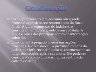 Os muçulmanos tratam-no como um grande profeta e aguardam seu retorno antes do Juízo Final.  Alguns segmentos do judaísmo o consideram um profeta, outros um apóstata. A Bíblia é umas das principais fontes de informação sobre ele.Embora tenha pregado apenas em regiões próximas de onde nasceu, a província romana da Judeia, sua influência difundiu-se enormemente ao longo dos séculos após a sua morte. Ele pode ser considerado como uma das figuras centrais da cultura ocidental.Continuação