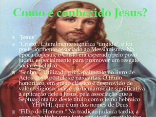 Como é conhecido Jesus?"Jesus""Cristo". Literalmente significa "ungido", e foi posteriormente associado ao Messianismo. Na época de Jesus, o Cristo era esperado pelo povo judeu, especialmente para promover um resgate social e político "Senhor". Utilizado principalmente no livro de Actos dos Apóstolos e nas cartas. O título honorífico, em grego clássico é desprovido de valor religioso, mas é particularmente significativa a aplicação dele a Jesus, pela associação que a Septuaginta faz deste título com o temo hebraico יהוה (YHWH), que é um dos nomes de Deus. "Filho do Homem." Na tradição judaica tardia, a expressão tinha uma forte conotação escatológica.