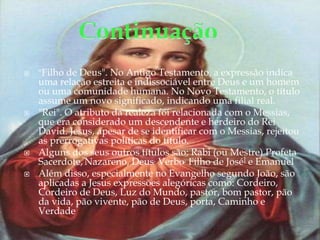 "Filho de Deus". No Antigo Testamento, a expressão indica uma relação estreita e indissociável entre Deus e um homem ou uma comunidade humana. No Novo Testamento, o título assume um novo significado, indicando uma filial real. "Rei". O atributo da realeza foi relacionada com o Messias, que era considerado um descendente e herdeiro do Rei David. Jesus, apesar de se identificar com o Messias, rejeitou as prerrogativas políticas do título.Alguns dos seus outros títulos são: Rabi (ou Mestre) Profeta Sacerdote,Nazareno, Deus, Verbo, Filho de José] e EmanuelAlém disso, especialmente no Evangelho segundo João, são aplicadas a Jesus expressões alegóricas como: Cordeiro, Cordeiro de Deus, Luz do Mundo, pastor, bom pastor, pão da vida, pão vivente, pão de Deus, porta, Caminho e VerdadeContinuação