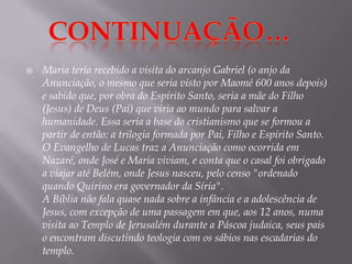 Continuação…Maria teria recebido a visita do arcanjo Gabriel (o anjo da Anunciação, o mesmo que seria visto por Maomé 600 anos depois) e sabido que, por obra do Espírito Santo, seria a mãe do Filho (Jesus) de Deus (Pai) que viria ao mundo para salvar a humanidade. Essa seria a base do cristianismo que se formou a partir de então: a trilogia formada por Pai, Filho e Espírito Santo.O Evangelho de Lucas traz a Anunciação como ocorrida em Nazaré, onde José e Maria viviam, e conta que o casal foi obrigado a viajar até Belém, onde Jesus nasceu, pelo censo "ordenado quando Quirino era governador da Síria".A Bíblia não fala quase nada sobre a infância e a adolescência de Jesus, com excepção de uma passagem em que, aos 12 anos, numa visita ao Templo de Jerusalém durante a Páscoa judaica, seus pais o encontram discutindo teologia com os sábios nas escadarias do templo.