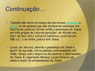 Continuação…Também não omite os nomes dos perversos Manassés e Abias, ou de pessoas que não alcançaram destaque nas Escrituras judaicas. Divide então a genealogia de Jesus em três grupos de catorze gerações: de Abraão até Davi, de Davi até o cativeiro babiónico, ocorrido em 586 a.C., e do exílio judaico até Jesus.Lucas, por sua vez, aborda a genealogia de Jesus a partir de sua mãe, retrocedendo continuamente até Adão, talvez com o objectivo de mostrar o lado humano de Jesus. E, superando Mateus, Lucas fornece um número maior de antepassados de Jesus.