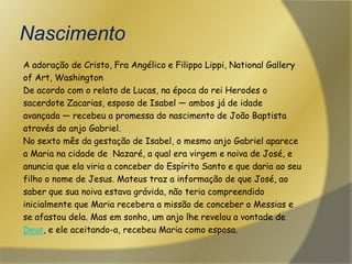 NascimentoA adoração de Cristo, Fra Angélico e FilippoLippi, NationalGalleryofArt, WashingtonDe acordo com o relato de Lucas, na época do rei Herodes osacerdote Zacarias, esposo de Isabel — ambos já de idadeavançada — recebeu a promessa do nascimento de João Baptista através do anjo Gabriel.No sexto mês da gestação de Isabel, o mesmo anjo Gabriel aparecea Maria na cidade de  Nazaré, a qual era virgem e noiva de José, e anuncia que ela viria a conceber do Espírito Santo e que daria ao seufilho o nome de Jesus. Mateus traz a informação de que José, ao saber que sua noiva estava grávida, não teria compreendidoinicialmente que Maria recebera a missão de conceber o Messias ese afastou dela. Mas em sonho, um anjo lhe revelou a vontade deDeus, e ele aceitando-a, recebeu Maria como esposa.