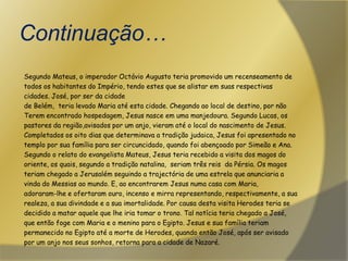 Continuação…Segundo Mateus, o imperador Octávio Augusto teria promovido um recenseamento detodos os habitantes do Império, tendo estes que se alistar em suas respectivascidades. José, por ser da cidade de Belém,  teria levado Maria até esta cidade. Chegando ao local de destino, por nãoTerem encontrado hospedagem, Jesus nasce em uma manjedoura. Segundo Lucas, ospastores da região,avisados por um anjo, vieram até o local do nascimento de Jesus.Completados os oito dias que determinava a tradição judaica, Jesus foi apresentado notemplo por sua família para ser circuncidado, quando foi abençoado por Simeão e Ana.Segundo o relato do evangelista Mateus, Jesus teria recebido a visita dos magos dooriente, os quais, segundo a tradição natalina,  seriam três reis  da Pérsia. Os magos teriam chegado a Jerusalém seguindo a trajectória de uma estrela que anunciaria a vinda do Messias ao mundo. E, ao encontrarem Jesus numa casa com Maria, adoraram-lhe e ofertaram ouro, incenso e mirra representando, respectivamente, a sua realeza, a sua divindade e a sua imortalidade. Por causa desta visita Herodes teria sedecidido a matar aquele que lhe iria tomar o trono. Tal notícia teria chegado a José,que então foge com Maria e o menino para o Egipto. Jesus e sua família teriampermanecido no Egipto até a morte de Herodes, quando então José, após ser avisadopor um anjo nos seus sonhos, retorna para a cidade de Nazaré.