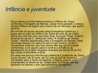 Infância e juventudePouco sabem os historiadores sobre a infância de Jesus. Conforme o Evangelho de Mateus, Jesus teria passado o começo de sua infância no Egipto até a morte do rei Herodes, que queria matá-lo.Em virtude da lacuna deixada pelos Evangelhos Canónicos, o pouco que se sabe da infância de Jesus provém de um relato sobre sua vida dos cinco aos doze anos, feita por Tomé, filósofo israelita do século I, conhecido como "A Infância do Senhor Jesus", também denominado como o Evangelho do Pseudo-Tomé, um antigo manuscrito apócrifo escrito em Siríaco. Porém é conveniente salientar que tais fontes têm sua autenticidade contestada, e em alguns casos é notória a influência do pensamento de grupos religiosos diversos (do século II ao IV) das raízes tradicionais cristãs.Em umas das poucas referências canónicas à juventude de Jesus, Lucas diz que, aos 12 anos, ele foi com os pais de Nazaré a Jerusalém, para a festa de Pessach, a Páscoa judaica, e lá surpreendeu os doutores do Templo pela facilidade com que aprendia os ensinos, e por suas perguntas intrigantes.