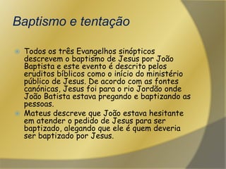Baptismo e tentaçãoTodos os três Evangelhos sinópticos descrevem o baptismo de Jesus por João Baptista e este evento é descrito pelos eruditos bíblicos como o início do ministério público de Jesus. De acordo com as fontes canónicas, Jesus foi para o rio Jordão onde João Batista estava pregando e baptizando as pessoas.Mateus descreve que João estava hesitante em atender o pedido de Jesus para ser baptizado, alegando que ele é quem deveria ser baptizado por Jesus. 