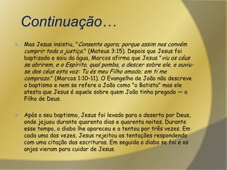   Continuação…Mas Jesus insistiu, "Consente agora; porque assim nos convém cumprir toda a justiça." (Mateus 3:15). Depois que Jesus foi baptizado e saiu da água, Marcos afirma que Jesus "viu os céus se abrirem, e o Espírito, qual pomba, a descer sobre ele. e ouviu-se dos céus esta voz: Tu és meu Filho amado; em ti me comprazo." (Marcos 1:10–11). O Evangelho de João não descreve o baptismo e nem se refere a João como "o Batista" mas ele atesta que Jesus é aquele sobre quem João tinha pregado — o Filho de Deus.Após o seu baptismo, Jesus foi levado para o deserto por Deus, onde jejuou durante quarenta dias e quarenta noites. Durante esse tempo, o diabo lhe apareceu e o tentou por três vezes. Em cada uma das vezes, Jesus rejeitou as tentações respondendo com uma citação das escrituras. Em seguida o diabo se foi e os anjos vieram para cuidar de Jesus.