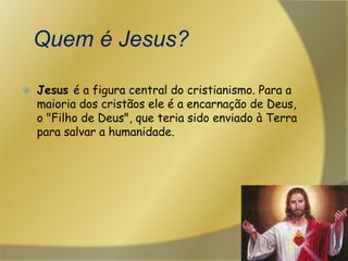 Quem é Jesus?Jesus é a figura central do cristianismo. Para a maioria dos cristãos ele é a encarnação de Deus, o "Filho de Deus", que teria sido enviado à Terra para salvar a humanidade. 