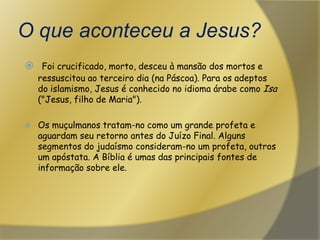 O que aconteceu a Jesus?Foi crucificado, morto, desceu à mansão dos mortos e ressuscitou ao terceiro dia (na Páscoa). Para os adeptos do islamismo, Jesus é conhecido no idioma árabe como Isa ("Jesus, filho de Maria"). Os muçulmanos tratam-no como um grande profeta e aguardam seu retorno antes do Juízo Final. Alguns segmentos do judaísmo consideram-no um profeta, outros um apóstata. A Bíblia é umas das principais fontes de informação sobre ele.