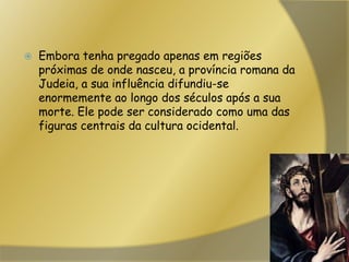 Embora tenha pregado apenas em regiões próximas de onde nasceu, a província romana da Judeia, a sua influência difundiu-se enormemente ao longo dos séculos após a sua morte. Ele pode ser considerado como uma das figuras centrais da cultura ocidental.
