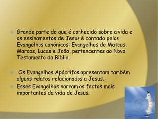 Grande parte do que é conhecido sobre a vida e os ensinamentos de Jesus é contado pelos Evangelhos canónicos: Evangelhos de Mateus, Marcos, Lucas e João, pertencentes ao Novo Testamento da Bíblia. Os Evangelhos Apócrifos apresentam também alguns relatos relacionados a Jesus.Esses Evangelhos narram os factos mais importantes da vida de Jesus. 