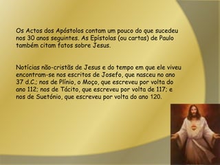 Os Actos dos Apóstolos contam um pouco do que sucedeu nos 30 anos seguintes. As Epístolas (ou cartas) de Paulo também citam fatos sobre Jesus. Notícias não-cristãs de Jesus e do tempo em que ele viveu encontram-se nos escritos de Josefo, que nasceu no ano 37 d.C.; nos de Plínio, o Moço, que escreveu por volta do ano 112; nos de Tácito, que escreveu por volta de 117; e nos de Suetónio, que escreveu por volta do ano 120.