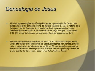 Genealogia de JesusHá duas apresentações nos Evangelhos sobre a genealogia de Jesus. Uma delas está logo no começo do livro de Mateus (Mateus 1:1-17) e  refere-se à linhagem real de Jesus por intermédio de José, apresentando-o como descendente do Rei Davi. A outra encontra-se registada por Lucas (Lucas 3:23-38) e fala da linhagem de Maria, que também descende de Davi.Mateus menciona sinteticamente um total de 46 antepassados que teriam vivido até uns dois mil anos antes de Jesus, começando por Abraão. Em seu relato, o apóstolo cita não somente heróis da fé, mas também menciona os nomes das mulheres estrangeiras que fizeram parte da genealogia tanto de Jesus quanto de Davi, que no caso foram Rute, Raabe e Tamar. 