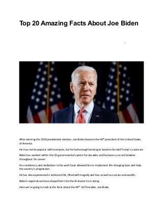 Top 20 Amazing Facts About Joe Biden
After winning the 2020 presidential election, Joe Biden became the 46th
president of the United States
of America.
He may not be popular with everyone, but he had enough backing to become Donald Trump’s successor.
Biden has worked within the US governmental system for decades and has been a record-breaker
throughout his career.
His consistency and dedication to his work have allowed him to implement life-changing laws and help
the country’s progression.
He has also experienced a turbulent life, filled with tragedy and loss as well as success and wealth.
Biden’s experiences have shaped him into the character he is today.
Here we’re going to look at the facts about the 46th
US President, Joe Biden.
 