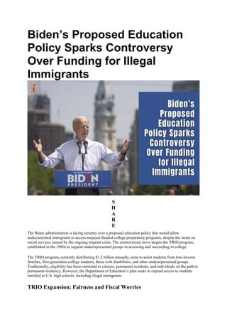 Biden’s Proposed Education
Policy Sparks Controversy
Over Funding for Illegal
Immigrants
S
H
A
R
E
The Biden administration is facing scrutiny over a proposed education policy that would allow
undocumented immigrants to access taxpayer-funded college preparatory programs, despite the strain on
social services caused by the ongoing migrant crisis. The controversial move targets the TRIO program,
established in the 1960s to support underrepresented groups in accessing and succeeding in college.
The TRIO program, currently distributing $1.2 billion annually, aims to assist students from low-income
families, first-generation college students, those with disabilities, and other underrepresented groups.
Traditionally, eligibility has been restricted to citizens, permanent residents, and individuals on the path to
permanent residency. However, the Department of Education’s plan seeks to expand access to students
enrolled in U.S. high schools, including illegal immigrants.
TRIO Expansion: Fairness and Fiscal Worries
 