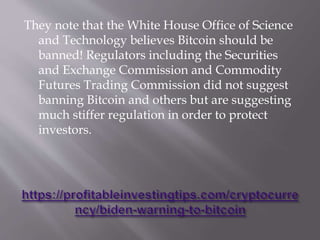 They note that the White House Office of Science
and Technology believes Bitcoin should be
banned! Regulators including the Securities
and Exchange Commission and Commodity
Futures Trading Commission did not suggest
banning Bitcoin and others but are suggesting
much stiffer regulation in order to protect
investors.
 