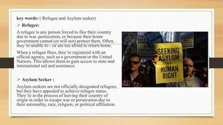 key words: ( Refugee and Asylum seeker)
 Refugee:
A refugee is any person forced to flee their country
due to war, persecution, or because their home
government cannot (or will not) protect them. Often,
they’re unable to—or are too afraid to return home.
When a refugee flees, they’re registered with an
official agency, such as a government or the United
Nations. This allows them to gain access to state and
international aid and assistance.
 Asylum Seeker :
Asylum seekers are not officially designated refugees,
but they have appealed to achieve refugee status.
They’re in the process of leaving their country of
origin in order to escape war or persecution due to
their nationality, race, religion, or political affiliation.
 