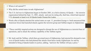  Where it all started???
 Why did the united states invade Afghanistan?
 The U.S.-led war in Afghanistan began in October 2001, in a bid to destroy Al Qaeda — the terrorist
organization behind the Sept. 11, 2001, attacks and oust its ruling ally, thali ban, which had rejected
U.S. demands to hand over Al Qaeda leader Osama bin Laden.
 Weeks after al Qaeda attacked the united states on sept. 11, president George w. bush announced that
American forces had launched attacks against the terrorist group and Taliban targets in Afghanistan.
 “These carefully targeted actions are designed to disrupt the use of Afghanistan as a terrorist base of
operations, and to attack the military capability of the Taliban regime
 Mr. bush said the Taliban, which then governed most of Afghanistan, had rejected his demand to turn
over al Qaeda leaders who had planned the attacks from bases inside Afghanistan. he said he
intended to bring al Qaeda leaders to justice, adding, “and now the Taliban will pay a price.”
 