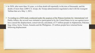  In 2020, after more than 18 years, a civilian death toll reportedly in the tens of thousands, and the
deaths of more than 2,000 U.S. troops, the Trump administration negotiated a deal with the resurgent
Taliban that set a May 1, 2021,
 According to a 2020 study conducted under the auspices of the Watson Institute for International and
Public Affairs, the several wars initiated or participated in by the United States in its war against terror
have caused the displacement, conservatively calculated, of 37 million people in Afghanistan, Pakistan,
Iraq, Libya, Syria, Yemen, Somalia and the Philippines. 25 million people have returned home
following displacement
 