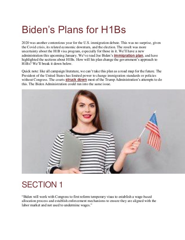 Biden’s Plans for H1Bs
2020 was another contentious year for the U.S. immigration debate. This was no surprise, given
the Covid crisis, its related economic downturn, and the election. The result was more
uncertainty about the H1B visa program, especially for those in it. We’ll have a new
administration this upcoming January. We’ve read Joe Biden’s immigration plan, and have
highlighted the sections about H1Bs. How will his plan change the government’s approach to
H1Bs? We’ll break it down below.
Quick note: like all campaign literature, we can’t take this plan as a road map for the future. The
President of the United States has limited power to change immigration standards or policies
without Congress. The courts struck down most of the Trump Administration’s attempts to do
this. The Biden Administration could run into the same issue.
SECTION 1
“Biden will work with Congress to first reform temporary visas to establish a wage-based
allocation process and establish enforcement mechanisms to ensure they are aligned with the
labor market and not used to undermine wages.”
 