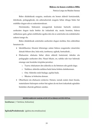 Bideoa eta honen erabilera HHn
                                                           Patricia Longo eta Maialen Sarasua


                 Bideo didaktikoak ezagutu, analizatu eta honen alderdi funtzionalak,
          teknikoak, pedagogikoak, eta adierazkorrak ezagutu behar ditugu bideo bat
          erabiliko dugun edo ez aukeratzerakoan.
                 Horretarako,   bideoaren    ezaugarriak    kontutan    harturik    ondoren
          aurkezten dugun taula beteko du irakasleak eta, modu honetan, bideoa
          sailkatzeaz gain, gelan erabiltzeko egokia den ela ez aztertzeko eta erabakitzeko
          aukera izango du.
                 Bideo didaktikoak aztertzeko aurkezten dugun moldea, hiru alderditan
          banatzen da:
             •   Identifikazioa: fitxaren lehenengo zatian bideoa ezagutzeko oinarrizko
                 datuak biltzen dira, hala nola, izenburua, egileak, hartzaileak…
             •   Ebaluazioa: ebaluatu behar diren alderdi funtzional, tekniko eta
                 pedagogiko aurkezten ditu. Hauei bikain, on, nahiko edo txar baloreak
                 emango zaie hondoko irizpidea jarraituz:
                    o Txarra: ebaluatzen den alderdia ez du betetzen edo gaizki dago.
                    o Nahikoa: alderdia nahikoa bada baina hobetu daitekeenean.
                    o Ona: Alderdia ondo badago, egokia bada.
                    o Bikaina: ia hobezina denean.
             •   Obserbazio eta ebaluazio orokorra: Hemen, izenak esaten duen bezala,
                 materialaren balorapen orokor bat egiten da eta honi irakasleak egindako
                 bestelako oharrak gehitzen zaizkio.




                     BIDEOAREAN SAILKATZE ETA EBALUATZE FITXA
Izenburua: ( + bertsioa, hizkuntza)



Egileak/Produktoreak: (gidoia eta errealizazioa)




                                                 10
 