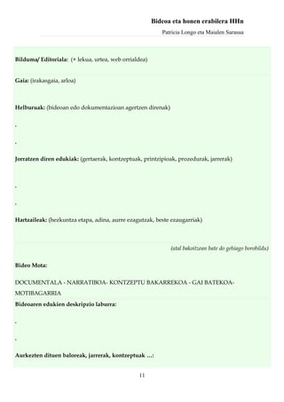 Bideoa eta honen erabilera HHn
                                                          Patricia Longo eta Maialen Sarasua



Bilduma/ Editoriala: (+ lekua, urtea, web orrialdea)


Gaia: (irakasgaia, arloa)



Helburuak: (bideoan edo dokumentazioan agertzen direnak)


.

.

Jorratzen diren edukiak: (gertaerak, kontzeptuak, printzipioak, prozedurak, jarrerak)



.

.

Hartzaileak: (hezkuntza etapa, adina, aurre ezagutzak, beste ezaugarriak)



                                                             (atal bakoitzean bate do gehiago borobildu)

Bideo Mota:

DOCUMENTALA - NARRATIBOA- KONTZEPTU BAKARREKOA - GAI BATEKOA-
MOTIBAGARRIA
Bideoaren edukien deskripzio laburra:

.

.

Aurkezten dituen baloreak, jarrerak, kontzeptuak …:


                                                11
 