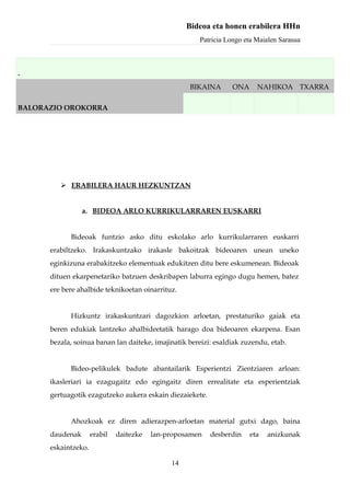 Bideoa eta honen erabilera HHn
                                                      Patricia Longo eta Maialen Sarasua



.
                                                   BIKAINA       ONA     NAHIKOA TXARRA

BALORAZIO OROKORRA




          ERABILERA HAUR HEZKUNTZAN


                 a. BIDEOA ARLO KURRIKULARRAREN EUSKARRI


            Bideoak funtzio asko ditu eskolako arlo kurrikularraren euskarri
      erabiltzeko. Irakaskuntzako irakasle bakoitzak bideoaren unean uneko
      eginkizuna erabakitzeko elementuak edukitzen ditu bere eskumenean. Bideoak
      dituen ekarpenetariko batzuen deskribapen laburra egingo dugu hemen, batez
      ere bere ahalbide teknikoetan oinarrituz.


            Hizkuntz irakaskuntzari dagozkion arloetan, prestaturiko gaiak eta
      beren edukiak lantzeko ahalbideetatik harago doa bideoaren ekarpena. Esan
      bezala, soinua banan lan daiteke, imajinatik bereizi: esaldiak zuzendu, etab.


            Bideo-pelikulek badute abantailarik Esperientzi Zientziaren arloan:
      ikasleriari ia ezagugaitz edo egingaitz diren errealitate eta esperientziak
      gertuagotik ezagutzeko aukera eskain diezaiekete.


            Ahozkoak ez diren adierazpen-arloetan material gutxi dago, baina
      daudenak       erabil   daitezke   lan-proposamen   desberdin    eta   anizkunak
      eskaintzeko.

                                              14
 