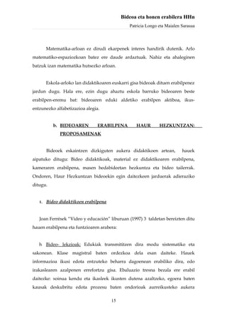 Bideoa eta honen erabilera HHn
                                                Patricia Longo eta Maialen Sarasua



        Matematika-arloan ez dirudi ekarpenek interes handirik dutenik. Arlo
matematiko-espaziozkoan batez ere daude ardaztuak. Nahiz eta ahaleginen
batzuk izan matematika hutsezko arloan.


        Eskola-arloko lan didaktikoaren euskarri gisa bideoak dituen erabilpenez
jardun dugu. Hala ere, ezin dugu ahaztu eskola barruko bideoaren beste
erabilpen-eremu bat: bideoaren eduki aldetiko erabilpen aktiboa, ikus-
entzunezko alfabetizazioa alegia.


           b. BIDEOAREN         ERABILPENA         HAUR        HEZKUNTZAN:
              PROPOSAMENAK


        Bideoek eskaintzen dizkiguten aukera didaktikoen artean,           hauek
aipatuko ditugu: Bideo didaktikoak, material ez didaktikoaren erabilpena,
kameraren erabilpena, masen hedabideetan hezkuntza eta bideo tailerrak.
Ondoren, Haur Hezkuntzan bideoekin egin daitezkeen jarduerak adieraziko
ditugu.


   1.   Bideo didaktikoen erabilpena


   Joan Ferrések “Video y educación” liburuan (1997) 3 taldetan bereizten ditu
hauen erabilpena eta funtzioaren arabera:


   h Bideo- lekzioak: Edukiak transmititzen dira modu sistematiko eta
sakonean. Klase magistral baten ordezkoa dela esan daiteke. Hauek
informazioa ikusi edota entzuteko beharra dagoenean erabiliko dira, edo
irakaslearen azalpenen errefortzu gisa. Ebaluazio tresna bezala ere erabil
daitezke: soinua kendu eta ikasleek ikusten dutena azaltzeko, egoera baten
kausak deskubritu edota prozesu baten ondorioak aurreikusteko aukera

                                       15
 