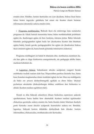 Bideoa eta honen erabilera HHn
                                                 Patricia Longo eta Maialen Sarasua


ematen dute. Halaber, funtzio ikertzailea ere izan dezakete, bideoa ikusi baino
lehen honen inguruko galdeketa bat eman eta ikusten duten heinean
informazioa ateratzeko aukera ematen dute.


   i Programa motibatzailea: Bideoak ikusi eta ondorengo lana sustatzeko
programa da. Eduki batzuk transmititu baino, bideo motibatzaileak probokatu
egiten du, ikasleengan egitea da bere funtzioa, interesa piztea. Bideo lekzioek
bitarteko pedagogiarekin egiten badu lan (ikaskuntza ikusten den bitartean
egiten baita), honek geroko pedagogiarekin lan egiten du (ikaskuntza bideoa
ikusi ondoren egiten da, baina honek piztutako interesaren ondorioz).


   Programa motibagarri on batek bi abantaila ditu: motibazioa ziurtatzen du,
eta hau gabe ez dago ikaskuntza esanguratsurik, eta pedagogia aktibo baten
markoan kokatzen da.


   m Laguntza- bideoa: Irakaslearen ahozko azalpenen osagarri bezala
erabiltzeko irudiek osatzen dute hau. Diapositiben parekoa litzateke hau, baina
kasu honetan mugimendua duten irudiekin egiten da lan. Hau oso erabilgarria
da batez ere arrazoi desberdinengatik egokiak ez diren bideo- lekzioei
probetxua ateratzeko (diskurtsiboegia delako, erabiltzen den hizkuntza ez
delako ikasleen mailara egokitzen etab.).


   Honek ez ditu bideoak eskaintzen dituen hizkuntza espresioen aukerak
aprobetxatzen, baina baditu bere abantailak: ikasleen mailara egokitutako
diskurtsoa garatzeko aukera ematen du, baita ikusten duten bitartean ikasleek
parte hartzeko euren ahozko azalpenak ilustratzeko aukera ere. Bestalde,
laguntza- bideoak funtzio didaktiko desberdinak bete ditzake: funtzio
informatiboa, ebaluatzailea, motibatzailea edo ikertzailea.




                                       16
 