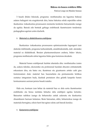 Bideoa eta honen erabilera HHn
                                                 Patricia Longo eta Maialen Sarasua


   3 hauek (bideo lekzioak, programa- motibatzailea eta laguntza bideoa)
aukera baliagarri eta eraginkorrak dira, baina bakoitza eduki espezifiko edota
ikaskuntza- irakaskuntza prozesuaren momentu konkretu batzuetarako izango
da egokia. Batzuk edo besteak gehiago erabiltzeak ikastetxearen tendentzia
pedagogikoa agerian uzten duelarik.


   2.   Material ez didaktikoaren erabilpena


        Ikaskuntza- irakaskuntza prozesuaren optimizaziorako lagungarri izan
daitezke telebistatik, programa kulturaletatik, aisialdirakoetatik, etab. ateratako
material ez didaktikoak. Beraien planteamenduaren arabera, bideo- lekzio,
programa motibatzaile edota laguntza bideo gisa funtziona dezakete.


        Material honen erabilpenak hainbat abantaila ditu: motibatzailea izaten
da, aukera tekniko, ekonomiko eta profesional handiak dituzten entitateetatik
eskuratzen dira, eta batez ere, ikastetxea eta gizartearen arteko zubi gisa
funtzionatzen dute: material hau hausnarketa eta pentsamendu kritikoa
sustatuz integratzen bada, ikasleak prestatzen dira gelatik kanpoko honen
kontsumoaren aurrean jarrera hauek izateko.


   Hala ere, kontuan izan behar da material hau ez dela sortu ikastetxeetan
erabiltzeko eta berau moldatu beharko dela erabilpen egokia lortzeko.
Batzuetan nahikoa izango da beharrezko zatiak aukeratu eta ikaskuntza
dinamikaren barruan kokatzea. Beste batzuetan, aldiz, beharrezkoa izango da
materiala berregitea, edizio barri bat eginez edota zati batzuk kenduz.


   3.   Kameraren erabilpena




                                        17
 