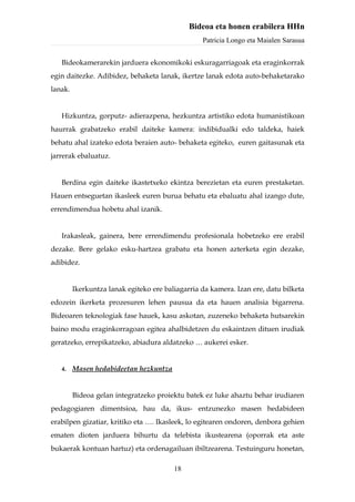 Bideoa eta honen erabilera HHn
                                                  Patricia Longo eta Maialen Sarasua


   Bideokamerarekin jarduera ekonomikoki eskuragarriagoak eta eraginkorrak
egin daitezke. Adibidez, behaketa lanak, ikertze lanak edota auto-behaketarako
lanak.


   Hizkuntza, gorputz- adierazpena, hezkuntza artistiko edota humanistikoan
haurrak grabatzeko erabil daiteke kamera: indibidualki edo taldeka, haiek
behatu ahal izateko edota beraien auto- behaketa egiteko, euren gaitasunak eta
jarrerak ebaluatuz.


   Berdina egin daiteke ikastetxeko ekintza berezietan eta euren prestaketan.
Hauen entseguetan ikasleek euren burua behatu eta ebaluatu ahal izango dute,
errendimendua hobetu ahal izanik.


   Irakasleak, gainera, bere errendimendu profesionala hobetzeko ere erabil
dezake. Bere gelako esku-hartzea grabatu eta honen azterketa egin dezake,
adibidez.


         Ikerkuntza lanak egiteko ere baliagarria da kamera. Izan ere, datu bilketa
edozein ikerketa prozesuren lehen pausua da eta hauen analisia bigarrena.
Bideoaren teknologiak fase hauek, kasu askotan, zuzeneko behaketa hutsarekin
baino modu eraginkorragoan egitea ahalbidetzen du eskaintzen dituen irudiak
geratzeko, errepikatzeko, abiadura aldatzeko … aukerei esker.


   4.    Masen hedabideetan hezkuntza


         Bideoa gelan integratzeko proiektu batek ez luke ahaztu behar irudiaren
pedagogiaren dimentsioa, hau da, ikus- entzunezko masen hedabideen
erabilpen gizatiar, kritiko eta …. Ikasleek, lo egitearen ondoren, denbora gehien
ematen dioten jarduera bihurtu da telebista ikustearena (oporrak eta aste
bukaerak kontuan hartuz) eta ordenagailuan ibiltzearena. Testuinguru honetan,

                                         18
 