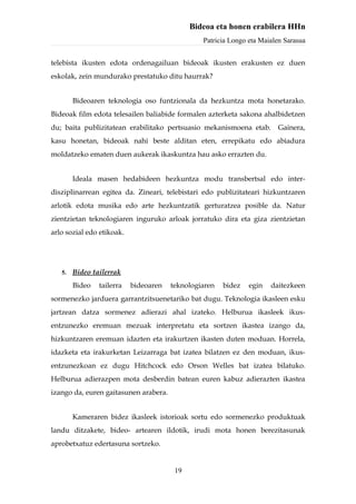 Bideoa eta honen erabilera HHn
                                                Patricia Longo eta Maialen Sarasua


telebista ikusten edota ordenagailuan bideoak ikusten erakusten ez duen
eskolak, zein mundurako prestatuko ditu haurrak?


        Bideoaren teknologia oso funtzionala da hezkuntza mota honetarako.
Bideoak film edota telesailen baliabide formalen azterketa sakona ahalbidetzen
du; baita publizitatean erabilitako pertsuasio mekanismoena etab.       Gainera,
kasu honetan, bideoak nahi beste alditan eten, errepikatu edo abiadura
moldatzeko ematen duen aukerak ikaskuntza hau asko errazten du.


        Ideala masen hedabideen hezkuntza modu transbertsal edo inter-
disziplinarrean egitea da. Zineari, telebistari edo publizitateari hizkuntzaren
arlotik edota musika edo arte hezkuntzatik gerturatzea posible da. Natur
zientzietan teknologiaren inguruko arloak jorratuko dira eta giza zientzietan
arlo sozial edo etikoak.




   5.   Bideo tailerrak
        Bideo   tailerra   bideoaren   teknologiaren   bidez   egin   daitezkeen
sormenezko jarduera garrantzitsuenetariko bat dugu. Teknologia ikasleen esku
jartzean datza sormenez adierazi ahal izateko. Helburua ikasleek ikus-
entzunezko eremuan mezuak interpretatu eta sortzen ikastea izango da,
hizkuntzaren eremuan idazten eta irakurtzen ikasten duten moduan. Horrela,
idazketa eta irakurketan Leizarraga bat izatea bilatzen ez den moduan, ikus-
entzunezkoan ez dugu Hitchcock edo Orson Welles bat izatea bilatuko.
Helburua adierazpen mota desberdin batean euren kabuz adierazten ikastea
izango da, euren gaitasunen arabera.


        Kameraren bidez ikasleek istorioak sortu edo sormenezko produktuak
landu ditzakete, bideo- artearen ildotik, irudi mota honen berezitasunak
aprobetxatuz edertasuna sortzeko.


                                        19
 