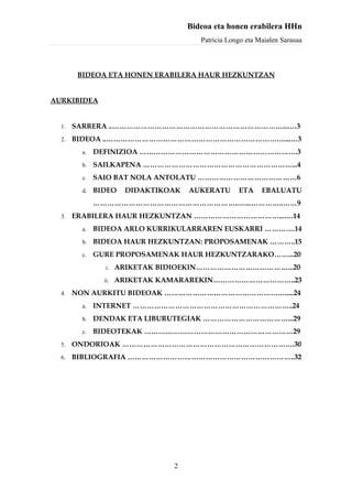Bideoa eta honen erabilera HHn
                                       Patricia Longo eta Maialen Sarasua



        BIDEOA ETA HONEN ERABILERA HAUR HEZKUNTZAN


AURKIBIDEA


  1.   SARRERA ..………………………………………………………………....…3
  2.   BIDEOA ..…………………………………………………………………....…3
         a.   DEFINIZIOA ………………………………………………………….3
         b.   SAILKAPENA ………………………………………………………...4
         c.   SAIO BAT NOLA ANTOLATU ……………………………………6
         d.   BIDEO   DIDAKTIKOAK   AUKERATU       ETA     EBALUATU
              ……………………………………………………..…...…………..……9
  3.   ERABILERA HAUR HEZKUNTZAN ………………………………...….14
         a.   BIDEOA ARLO KURRIKULARRAREN EUSKARRI ………….14
         b.   BIDEOA HAUR HEZKUNTZAN: PROPOSAMENAK ………..15
         c.   GURE PROPOSAMENAK HAUR HEZKUNTZARAKO……...20
                i. ARIKETAK BIDIOEKIN…………………………………...20

                ii. ARIKETAK KAMARAREKIN……………………………..23

  4.   NON AURKITU BIDEOAK …………………………………………….....24
         a.   INTERNET …………………………………………………………..24
         b.   DENDAK ETA LIBURUTEGIAK ………………………………...29
         c.   BIDEOTEKAK ………………………………………………………29
  5.   ONDORIOAK ……………………………………………………………….30
  6.   BIBLIOGRAFIA ……………………………………………………………..32




                               2
 