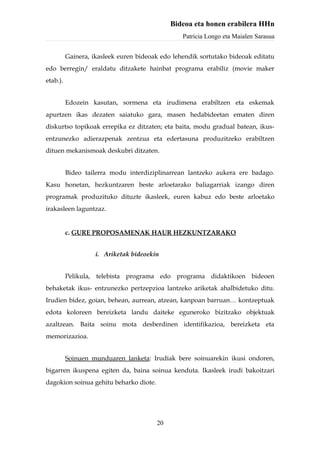 Bideoa eta honen erabilera HHn
                                                 Patricia Longo eta Maialen Sarasua


          Gainera, ikasleek euren bideoak edo lehendik sortutako bideoak editatu
edo berregin/ eraldatu ditzakete hainbat programa erabiliz (movie maker
etab.).


          Edozein kasutan, sormena eta irudimena erabiltzen eta eskemak
apurtzen ikas dezaten saiatuko gara, masen hedabideetan ematen diren
diskurtso topikoak errepika ez ditzaten; eta baita, modu gradual batean, ikus-
entzunezko adierazpenak zentzua eta edertasuna produzitzeko erabiltzen
dituen mekanismoak deskubri ditzaten.


          Bideo tailerra modu interdiziplinarrean lantzeko aukera ere badago.
Kasu honetan, hezkuntzaren beste arloetarako baliagarriak izango diren
programak produzituko dituzte ikasleek, euren kabuz edo beste arloetako
irakasleen laguntzaz.


          c. GURE PROPOSAMENAK HAUR HEZKUNTZARAKO


                    i. Ariketak bideoekin


          Pelikula, telebista programa edo programa didaktikoen bideoen
behaketak ikus- entzunezko pertzepzioa lantzeko ariketak ahalbidetuko ditu.
Irudien bidez, goian, behean, aurrean, atzean, kanpoan barruan… kontzeptuak
edota koloreen bereizketa landu daiteke eguneroko bizitzako objektuak
azaltzean. Baita soinu mota desberdinen identifikazioa, bereizketa eta
memorizazioa.


          Soinuen munduaren lanketa: Irudiak bere soinuarekin ikusi ondoren,
bigarren ikuspena egiten da, baina soinua kenduta. Ikasleek irudi bakoitzari
dagokion soinua gehitu beharko diote.




                                        20
 